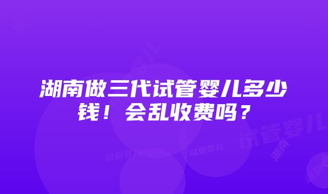 湖南做三代试管婴儿多少钱！会乱收费吗？