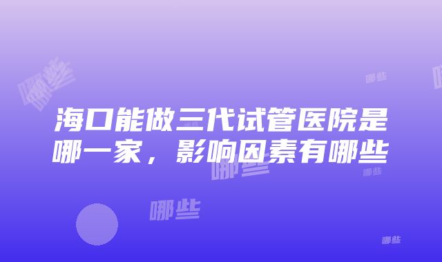 海口能做三代试管医院是哪一家，影响因素有哪些