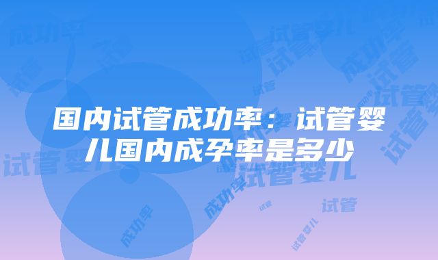 国内试管成功率：试管婴儿国内成孕率是多少