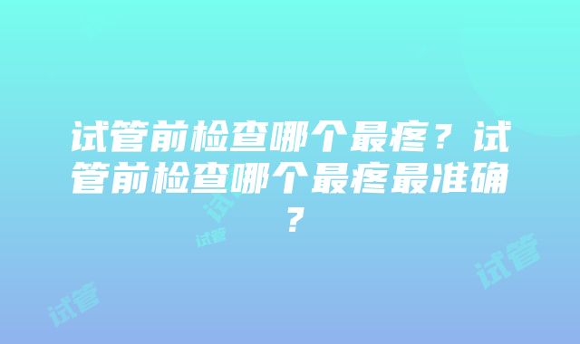 试管前检查哪个最疼？试管前检查哪个最疼最准确？