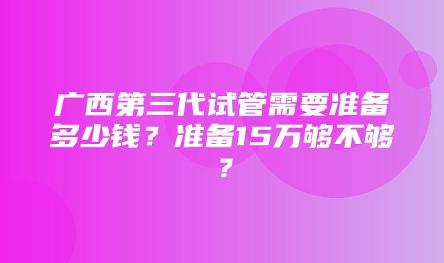 广西第三代试管需要准备多少钱？准备15万够不够？