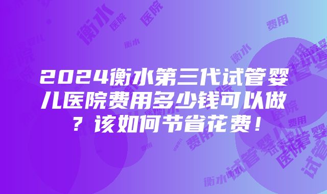 2024衡水第三代试管婴儿医院费用多少钱可以做？该如何节省花费！