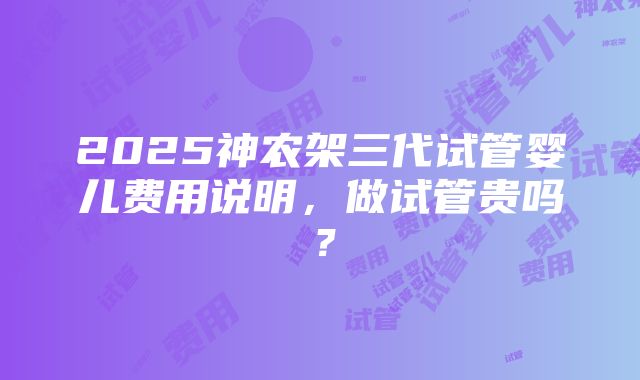 2025神农架三代试管婴儿费用说明，做试管贵吗？