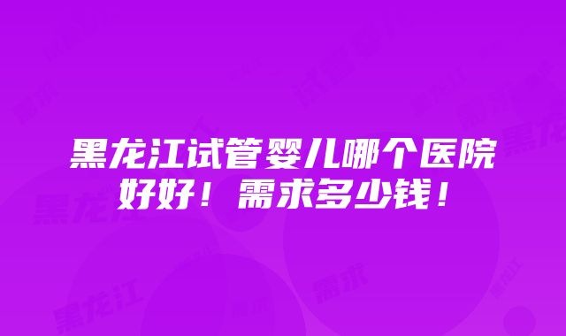 黑龙江试管婴儿哪个医院好好！需求多少钱！