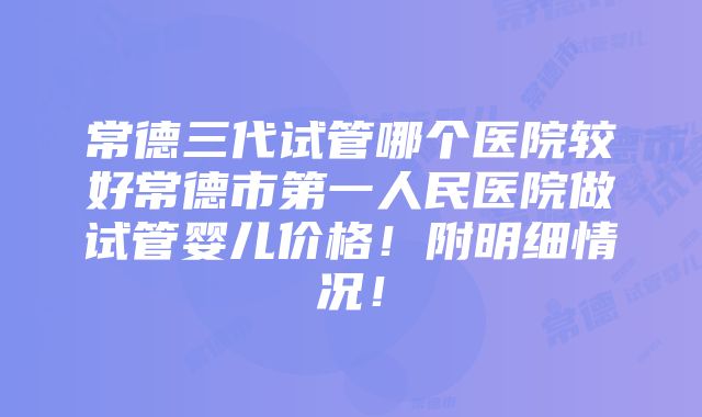 常德三代试管哪个医院较好常德市第一人民医院做试管婴儿价格！附明细情况！