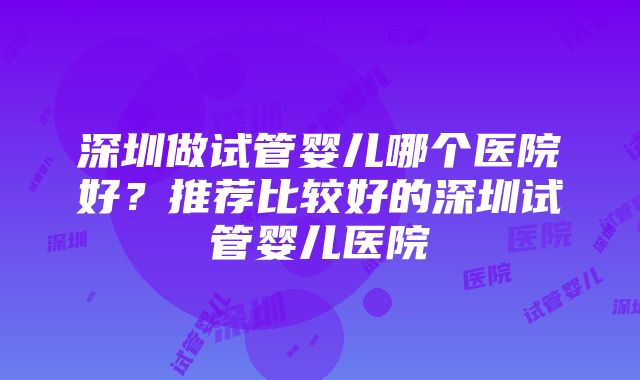 深圳做试管婴儿哪个医院好？推荐比较好的深圳试管婴儿医院