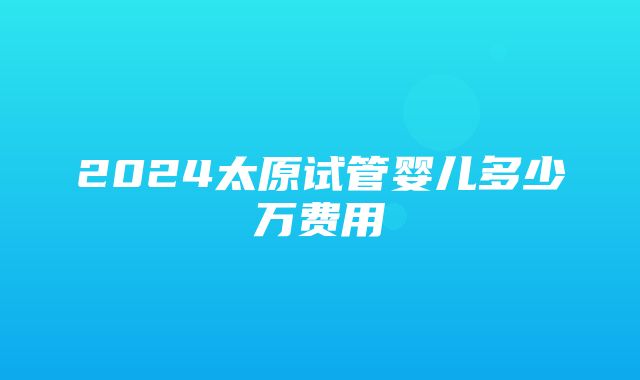 2024太原试管婴儿多少万费用