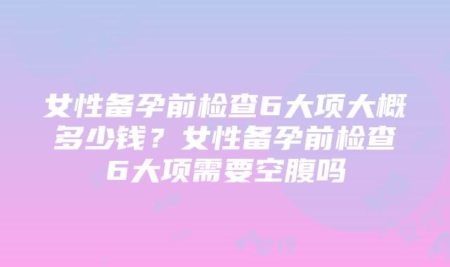 女性备孕前检查6大项大概多少钱？女性备孕前检查6大项需要空腹吗