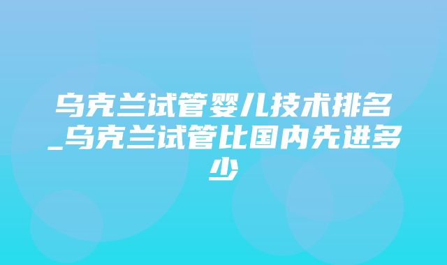 乌克兰试管婴儿技术排名_乌克兰试管比国内先进多少