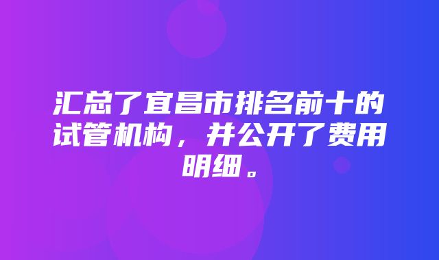 汇总了宜昌市排名前十的试管机构，并公开了费用明细。