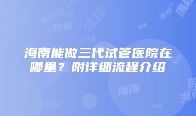 海南能做三代试管医院在哪里？附详细流程介绍