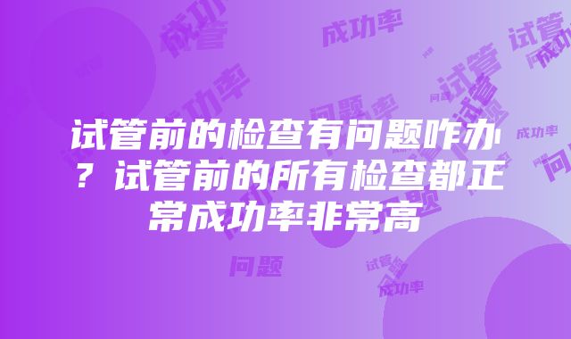 试管前的检查有问题咋办？试管前的所有检查都正常成功率非常高