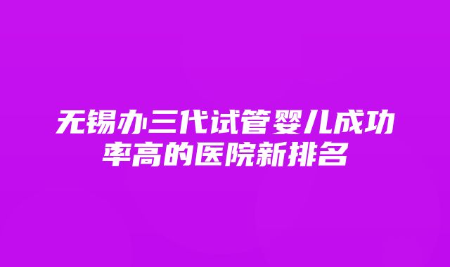 无锡办三代试管婴儿成功率高的医院新排名