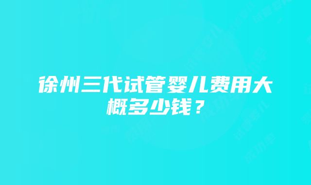 徐州三代试管婴儿费用大概多少钱？