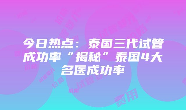 今日热点：泰国三代试管成功率“揭秘”泰国4大名医成功率