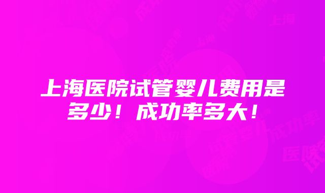 上海医院试管婴儿费用是多少！成功率多大！