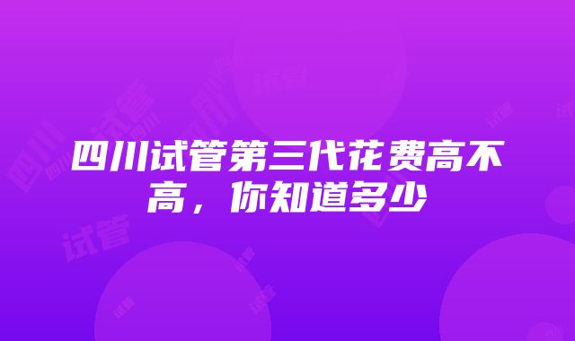 四川试管第三代花费高不高，你知道多少