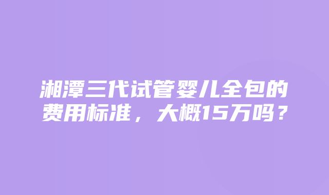 湘潭三代试管婴儿全包的费用标准，大概15万吗？