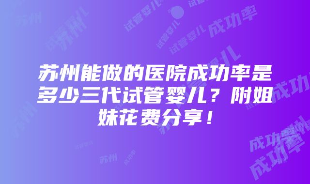 苏州能做的医院成功率是多少三代试管婴儿？附姐妹花费分享！