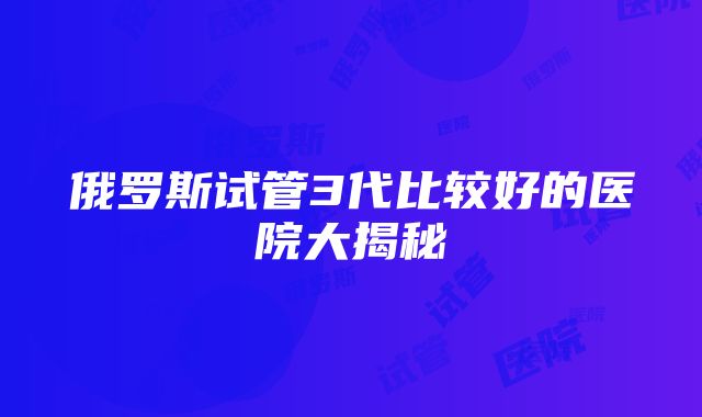 俄罗斯试管3代比较好的医院大揭秘