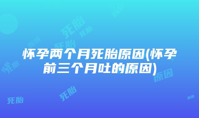 怀孕两个月死胎原因(怀孕前三个月吐的原因)