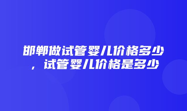 邯郸做试管婴儿价格多少，试管婴儿价格是多少