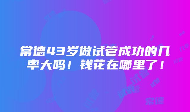 常德43岁做试管成功的几率大吗！钱花在哪里了！