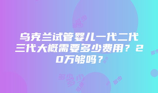 乌克兰试管婴儿一代二代三代大概需要多少费用？20万够吗？