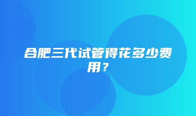 合肥三代试管得花多少费用？