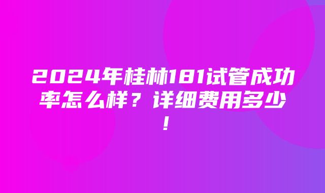 2024年桂林181试管成功率怎么样？详细费用多少！