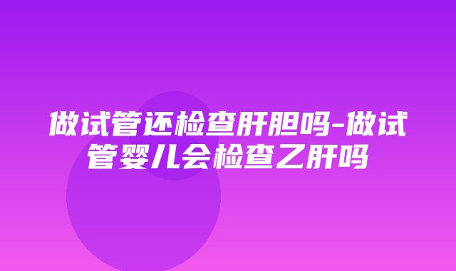 做试管还检查肝胆吗-做试管婴儿会检查乙肝吗