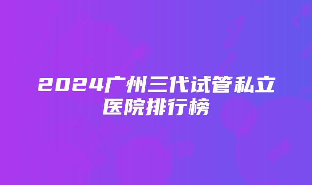 2024广州三代试管私立医院排行榜