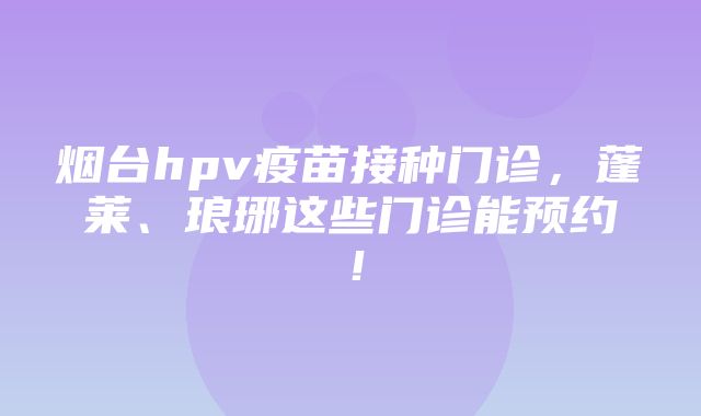 烟台hpv疫苗接种门诊，蓬莱、琅琊这些门诊能预约！