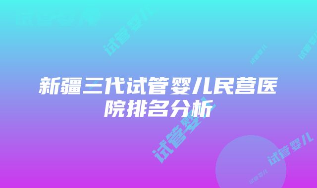 新疆三代试管婴儿民营医院排名分析