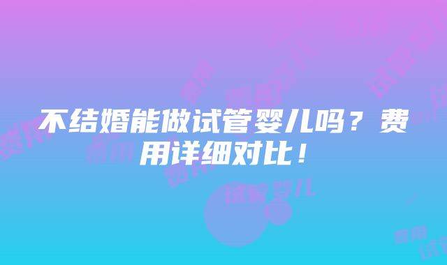 不结婚能做试管婴儿吗？费用详细对比！