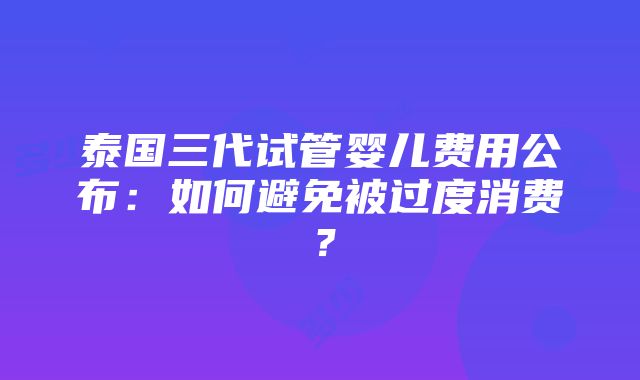 泰国三代试管婴儿费用公布：如何避免被过度消费？