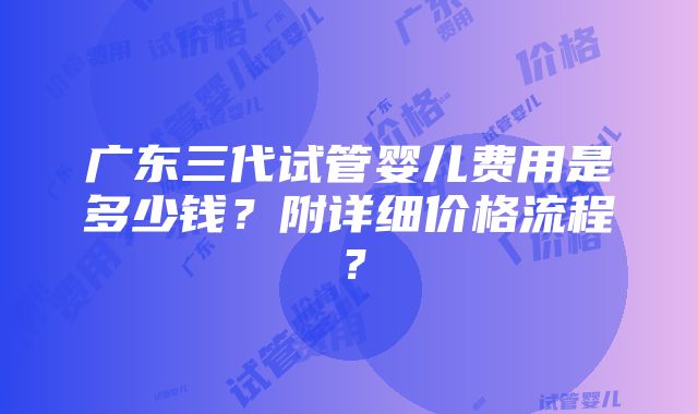 广东三代试管婴儿费用是多少钱？附详细价格流程？