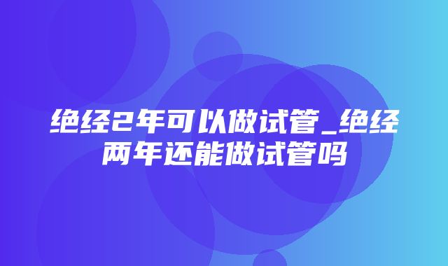 绝经2年可以做试管_绝经两年还能做试管吗