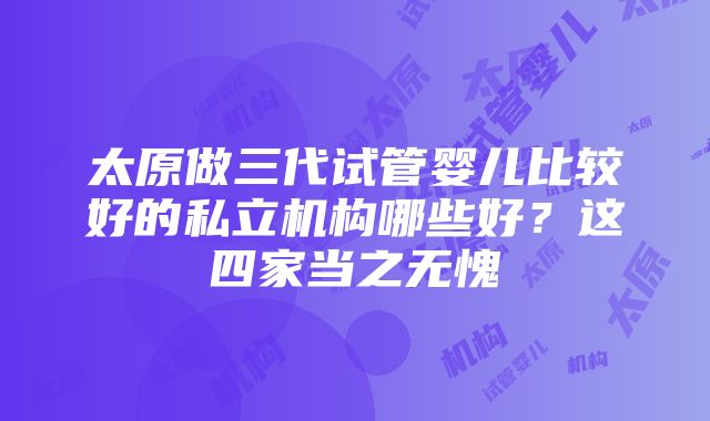 太原做三代试管婴儿比较好的私立机构哪些好？这四家当之无愧