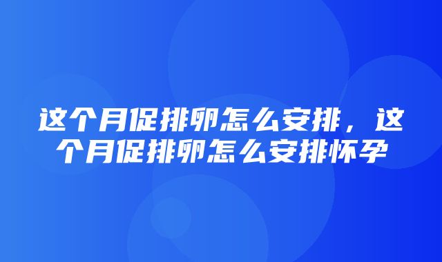 这个月促排卵怎么安排，这个月促排卵怎么安排怀孕