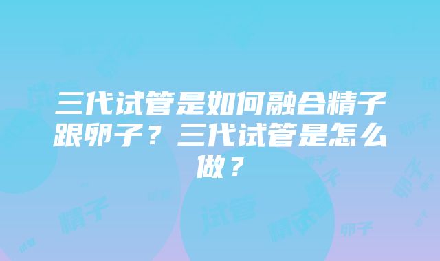 三代试管是如何融合精子跟卵子？三代试管是怎么做？