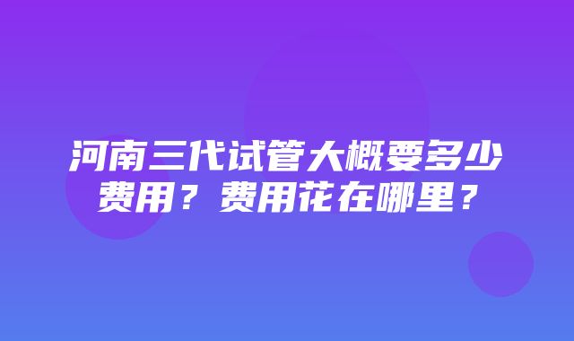 河南三代试管大概要多少费用？费用花在哪里？