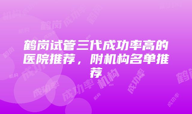 鹤岗试管三代成功率高的医院推荐，附机构名单推荐