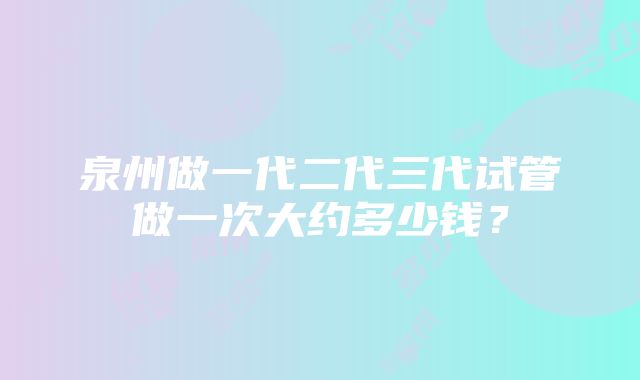 泉州做一代二代三代试管做一次大约多少钱？