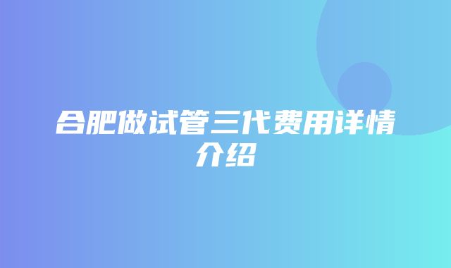 合肥做试管三代费用详情介绍