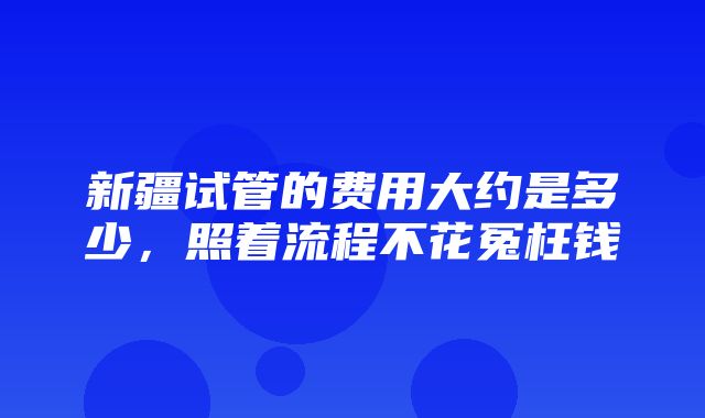 新疆试管的费用大约是多少，照着流程不花冤枉钱