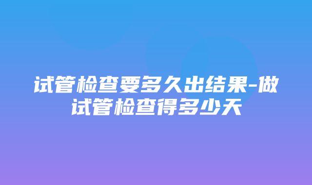 试管检查要多久出结果-做试管检查得多少天