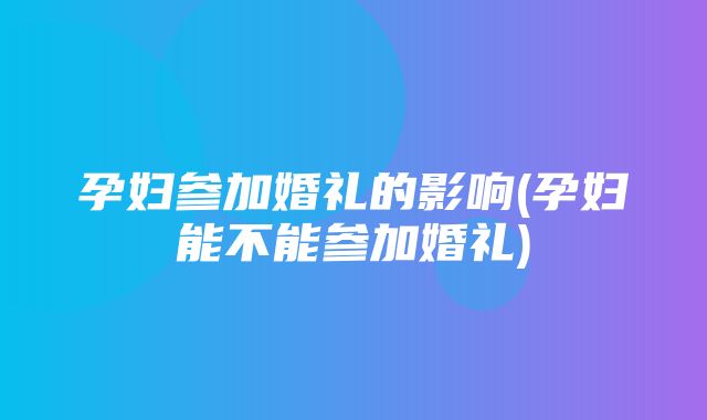 孕妇参加婚礼的影响(孕妇能不能参加婚礼)