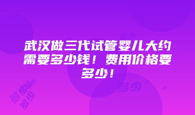 武汉做三代试管婴儿大约需要多少钱！费用价格要多少！