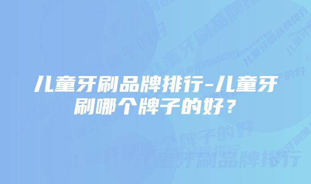 儿童牙刷品牌排行-儿童牙刷哪个牌子的好？